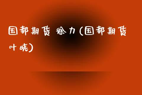 国都期货 徐力(国都期货叶晓)_https://www.xmqjcw.com_期货投资_第1张