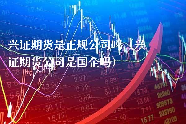 兴证期货是正规公司吗（兴证期货公司是国企吗）_https://www.xmqjcw.com_期货直播室_第1张