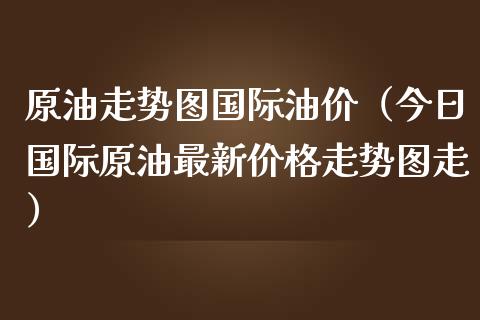 原油走势图国际油价（今日国际原油最新价格走势图走）_https://www.xmqjcw.com_期货投资_第1张