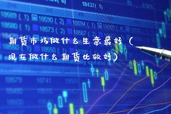 期货市场做什么生意最好（现在做什么期货比较好）_https://www.xmqjcw.com_期货投资_第1张