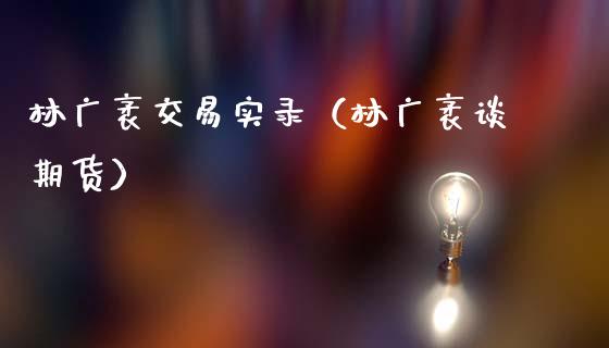 林广袤交易实录（林广袤谈期货）_https://www.xmqjcw.com_期货直播室_第1张
