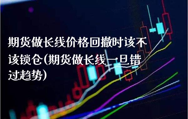 期货做长线价格回撤时该不该锁仓(期货做长线一旦错过趋势)_https://www.xmqjcw.com_期货百科_第1张