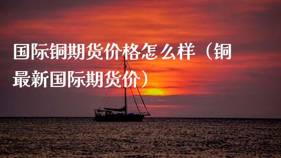 国际铜期货价格怎么样（铜最新国际期货价）_https://www.xmqjcw.com_期货直播室_第1张