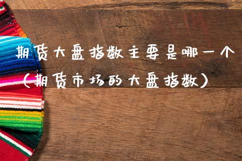 期货大盘指数主要是哪一个（期货市场的大盘指数）_https://www.xmqjcw.com_期货直播室_第1张
