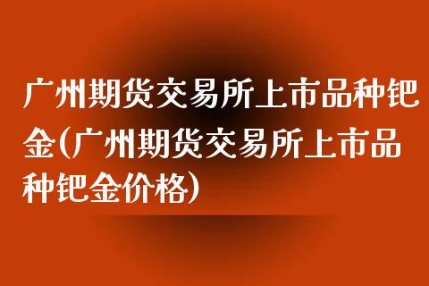 广州期货交易所上市品种钯金(广州期货交易所上市品种钯金价格)_https://www.xmqjcw.com_期货投资_第1张