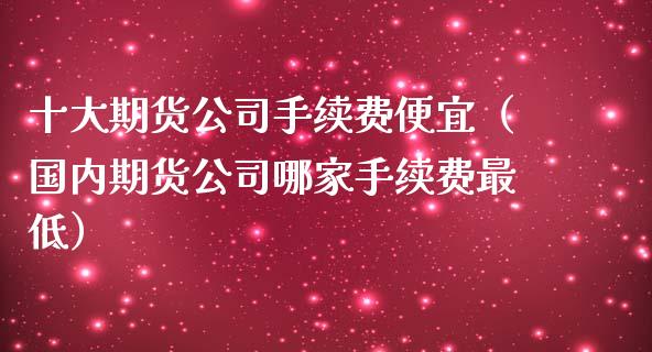 十大期货公司手续费便宜（国内期货公司哪家手续费最低）_https://www.xmqjcw.com_期货行情_第1张