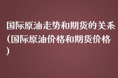 国际原油走势和期货的关系(国际原油价格和期货价格)_https://www.xmqjcw.com_期货百科_第1张