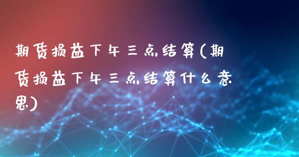 期货损益下午三点结算(期货损益下午三点结算什么意思)_https://www.xmqjcw.com_期货开户_第1张