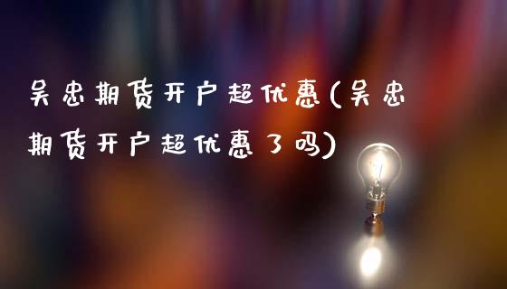 吴忠期货开户超优惠(吴忠期货开户超优惠了吗)_https://www.xmqjcw.com_基金理财_第1张