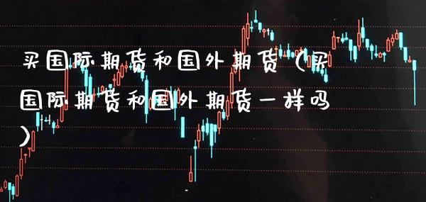 买国际期货和国外期货（买国际期货和国外期货一样吗）_https://www.xmqjcw.com_期货直播室_第1张
