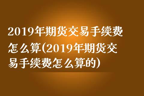 2019年期货交易手续费怎么算(2019年期货交易手续费怎么算的)_https://www.xmqjcw.com_股票投资_第1张