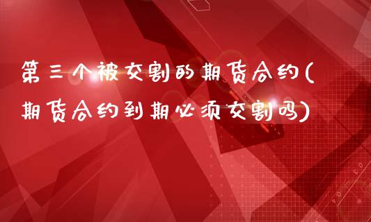 第三个被交割的期货合约(期货合约到期必须交割吗)_https://www.xmqjcw.com_期货投资_第1张
