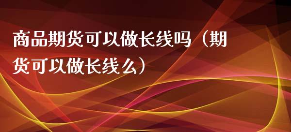 商品期货可以做长线吗（期货可以做长线么）_https://www.xmqjcw.com_期货行情_第1张
