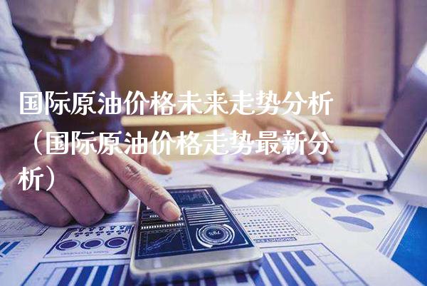 国际原油价格未来走势分析（国际原油价格走势最新分析）_https://www.xmqjcw.com_期货直播室_第1张