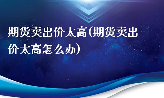 期货卖出价太高(期货卖出价太高怎么办)_https://www.xmqjcw.com_期货开户_第1张