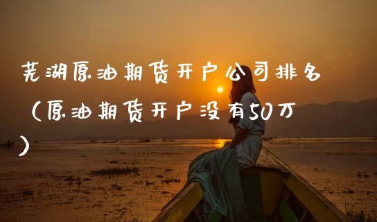 芜湖原油期货开户公司排名（原油期货开户没有50万）_https://www.xmqjcw.com_期货行情_第1张