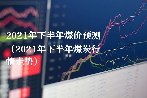 2021年下半年煤价预测（2021年下半年煤炭行情走势）_https://www.xmqjcw.com_期货直播室_第1张