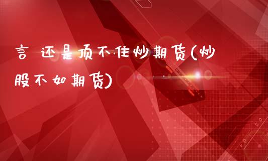 言 还是顶不住炒期货(炒股不如期货)_https://www.xmqjcw.com_期货直播室_第1张
