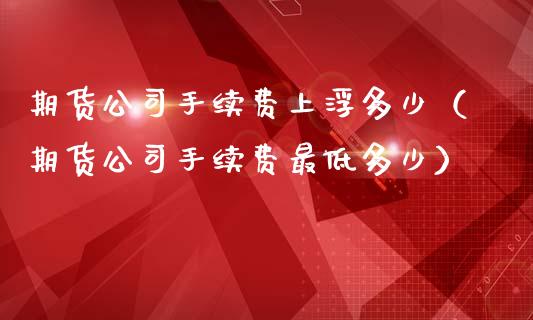 期货公司手续费上浮多少（期货公司手续费最低多少）_https://www.xmqjcw.com_期货直播室_第1张