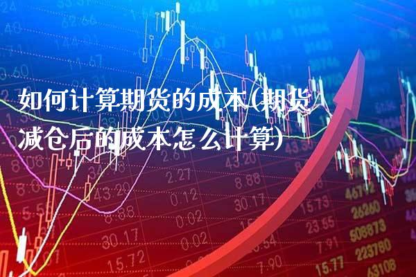 如何计算期货的成本(期货减仓后的成本怎么计算)_https://www.xmqjcw.com_期货行情_第1张