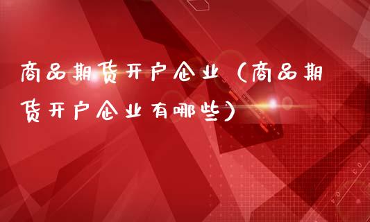 商品期货开户企业（商品期货开户企业有哪些）_https://www.xmqjcw.com_期货直播室_第1张