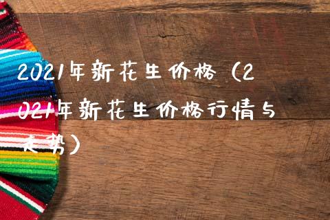2021年新花生价格（2021年新花生价格行情与走势）_https://www.xmqjcw.com_期货投资_第1张