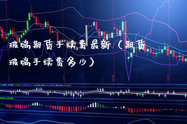 玻璃期货手续费最新（期货玻璃手续费多少）_https://www.xmqjcw.com_期货直播室_第1张