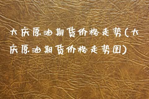 大庆原油期货价格走势(大庆原油期货价格走势图)_https://www.xmqjcw.com_期货行情_第1张