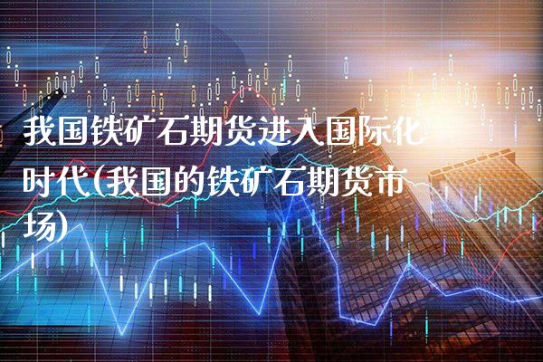 我国铁矿石期货进入国际化时代(我国的铁矿石期货市场)_https://www.xmqjcw.com_期货行情_第1张