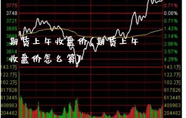 期货上午收盘价(期货上午收盘价怎么算)_https://www.xmqjcw.com_期货投资_第1张