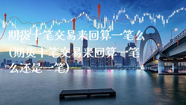 期货十笔交易来回算一笔么(期货十笔交易来回算一笔么还是一笔)_https://www.xmqjcw.com_期货行情_第1张