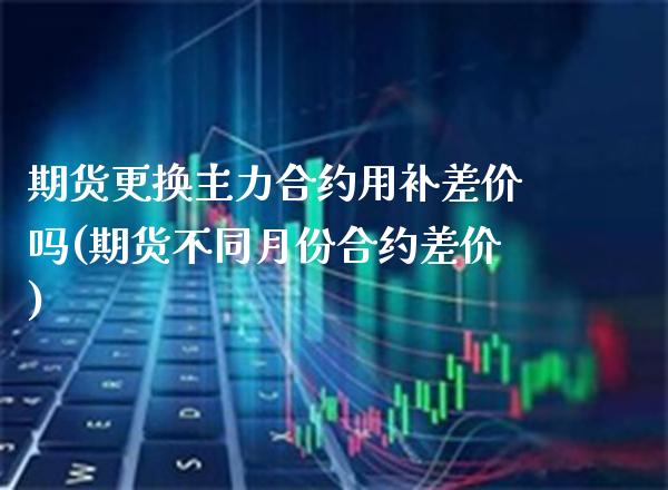 期货更换主力合约用补差价吗(期货不同月份合约差价)_https://www.xmqjcw.com_期货百科_第1张