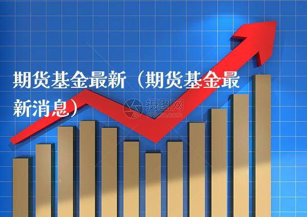 期货基金最新（期货基金最新消息）_https://www.xmqjcw.com_期货投资_第1张