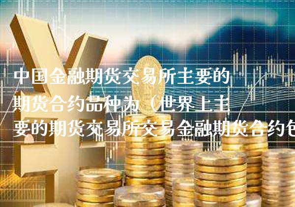 中国金融期货交易所主要的期货合约品种为（世界上主要的期货交易所交易金融期货合约包含的种类有）_https://www.xmqjcw.com_期货投资_第1张