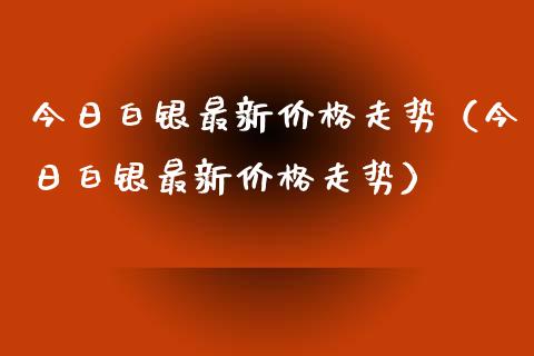 今日白银最新价格走势（今日白银最新价格走势）_https://www.xmqjcw.com_期货投资_第1张
