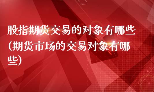 股指期货交易的对象有哪些(期货市场的交易对象有哪些)_https://www.xmqjcw.com_期货百科_第1张