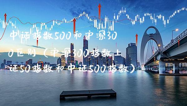 中证指数500和沪深300区别（沪深300指数上证50指数和中证500指数）_https://www.xmqjcw.com_期货开户_第1张