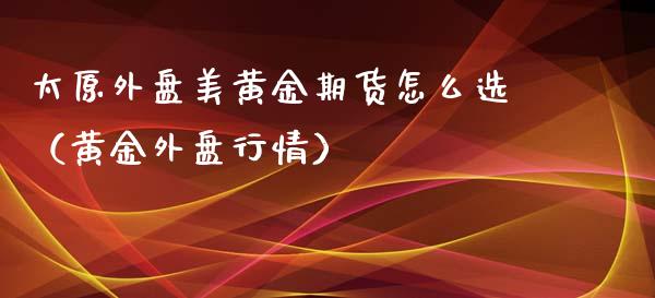 太原外盘美黄金期货怎么选（黄金外盘行情）_https://www.xmqjcw.com_期货投资_第1张