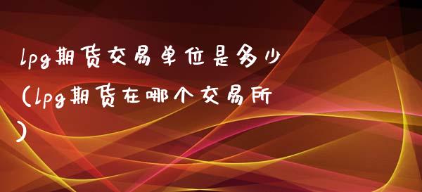 lpg期货交易单位是多少(lpg期货在哪个交易所)_https://www.xmqjcw.com_期货百科_第1张