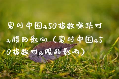 富时中国a50指数涨跌对a股的影响（富时中国a50指数对a股的影响）_https://www.xmqjcw.com_期货行情_第1张