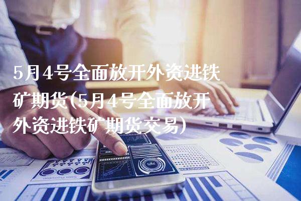 5月4号全面放开外资进铁矿期货(5月4号全面放开外资进铁矿期货交易)_https://www.xmqjcw.com_期货直播室_第1张