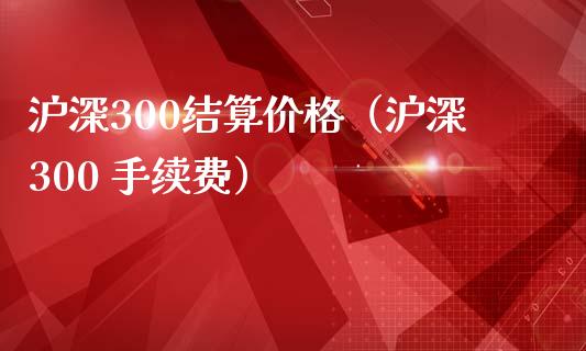 沪深300结算价格（沪深300 手续费）_https://www.xmqjcw.com_期货直播室_第1张