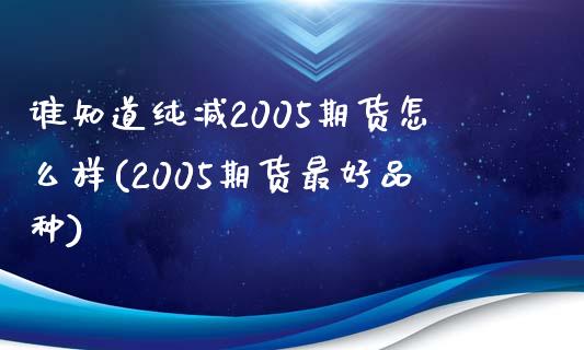 谁知道纯减2005期货怎么样(2005期货最好品种)_https://www.xmqjcw.com_基金理财_第1张