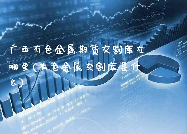 广西有色金属期货交割库在哪里(有色金属交割库是什么)_https://www.xmqjcw.com_期货开户_第1张