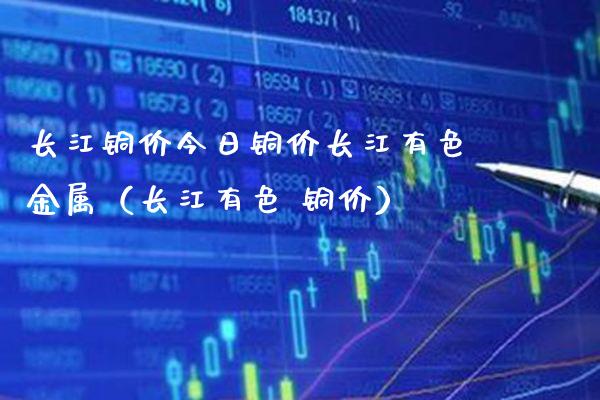 长江铜价今日铜价长江有色金属（长江有色 铜价）_https://www.xmqjcw.com_期货投资_第1张