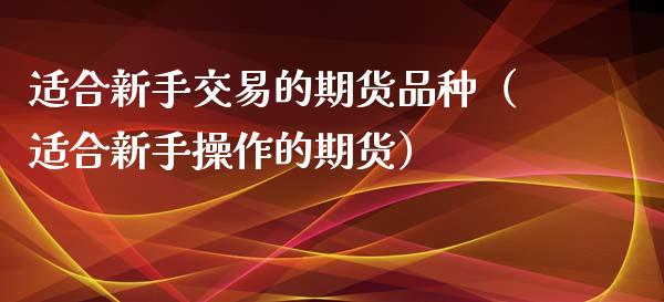 适合新手交易的期货品种（适合新手操作的期货）_https://www.xmqjcw.com_期货直播室_第1张