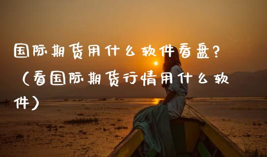 国际期货用什么软件看盘?（看国际期货行情用什么软件）_https://www.xmqjcw.com_期货行情_第1张