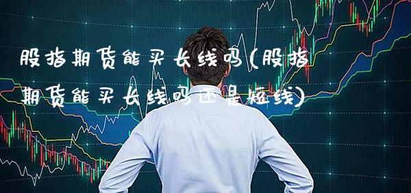 股指期货能买长线吗(股指期货能买长线吗还是短线)_https://www.xmqjcw.com_股票投资_第1张