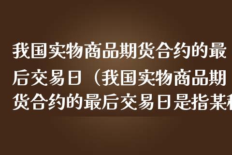 我国实物商品期货合约的最后交易日（我国实物商品期货合约的最后交易日是指某种）_https://www.xmqjcw.com_期货直播室_第1张