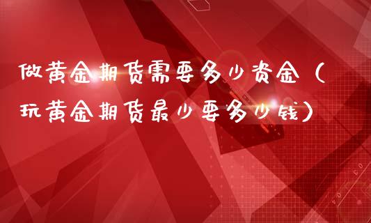 做黄金期货需要多少资金（玩黄金期货最少要多少钱）_https://www.xmqjcw.com_期货投资_第1张